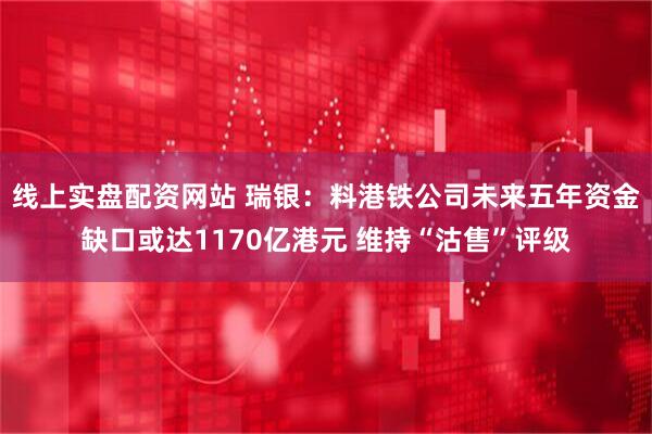 线上实盘配资网站 瑞银：料港铁公司未来五年资金缺口或达1170亿港元 维持“沽售”评级