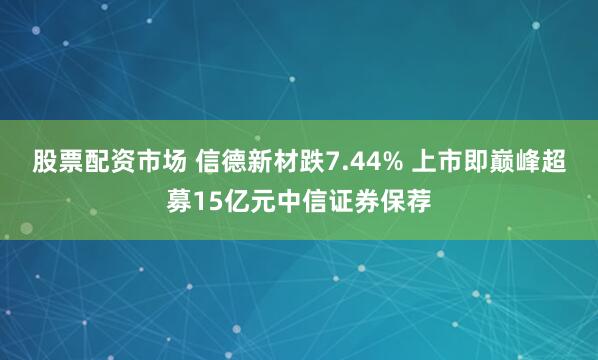 股票配资市场 信德新材跌7.44% 上市即巅峰超募15亿元中信证券保荐