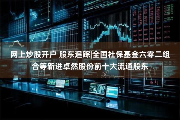 网上炒股开户 股东追踪|全国社保基金六零二组合等新进卓然股份前十大流通股东