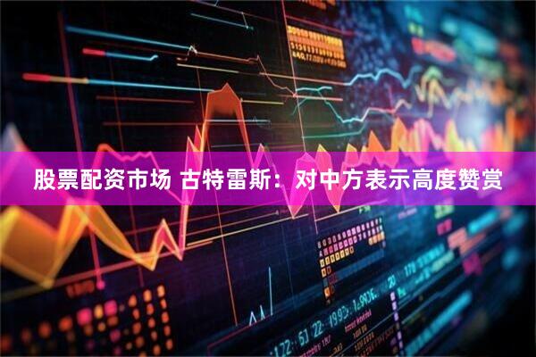 股票配资市场 古特雷斯：对中方表示高度赞赏