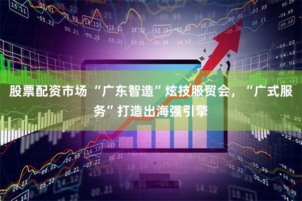 股票配资市场 “广东智造”炫技服贸会，“广式服务”打造出海强引擎