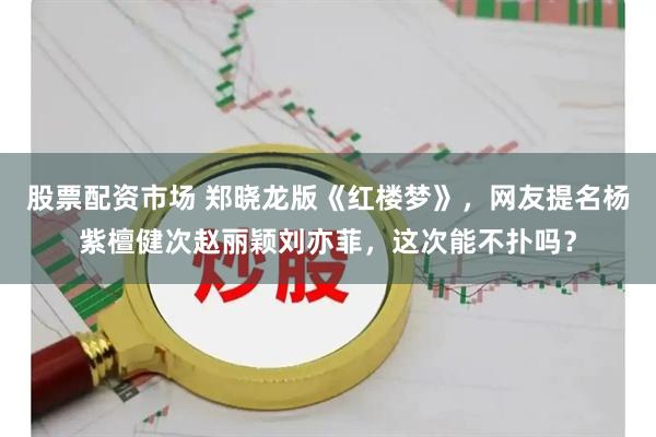 股票配资市场 郑晓龙版《红楼梦》，网友提名杨紫檀健次赵丽颖刘亦菲，这次能不扑吗？