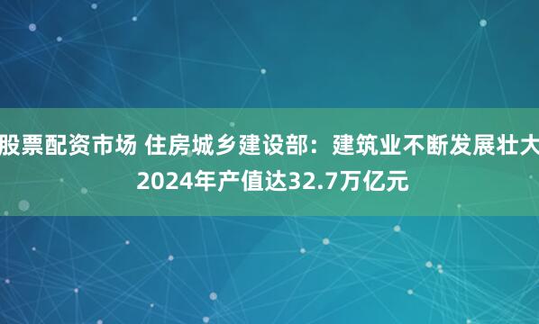 股票配资市场 住房城乡建设部：建筑业不断发展壮大 2024年产值达32.7万亿元