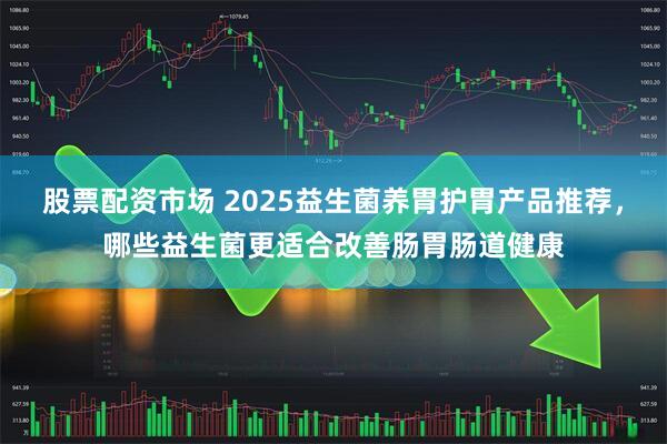 股票配资市场 2025益生菌养胃护胃产品推荐，哪些益生菌更适合改善肠胃肠道健康
