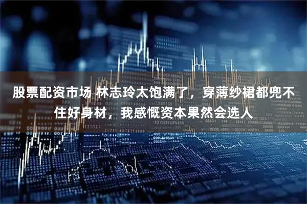 股票配资市场 林志玲太饱满了，穿薄纱裙都兜不住好身材，我感慨资本果然会选人