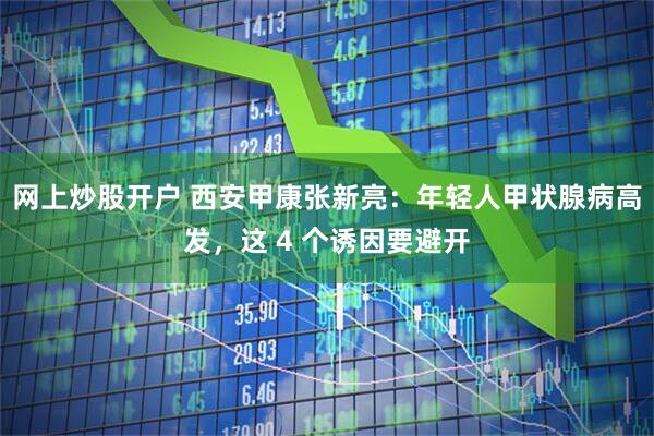 网上炒股开户 西安甲康张新亮：年轻人甲状腺病高发，这 4 个诱因要避开