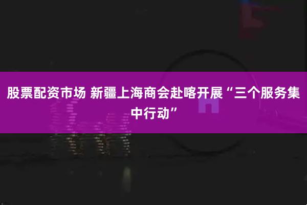 股票配资市场 新疆上海商会赴喀开展“三个服务集中行动”